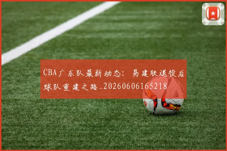 CBA广东队最新动态:易建联退役后球队重建之路_20260606165218
