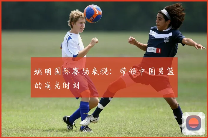 姚明国际赛场表现：带领中国男篮的高光时刻
