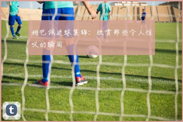 姆巴佩进球集锦：欣赏那些令人惊叹的瞬间
