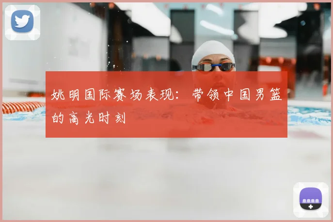 姚明国际赛场表现:带领中国男篮的高光时刻