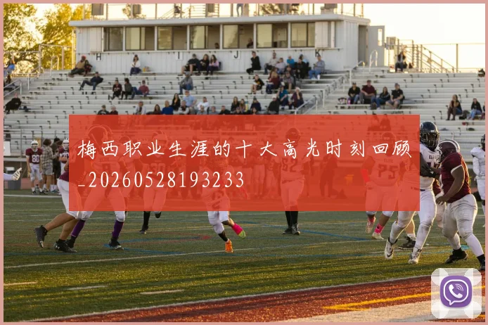 梅西职业生涯的十大高光时刻回顾_20260528193233