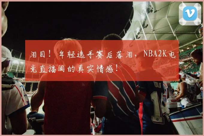 泪目！年轻选手赛后落泪，NBA2K电竞直播间的真实情感！