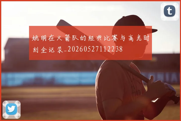 姚明在火箭队的经典比赛与高光时刻全记录_20260527112238