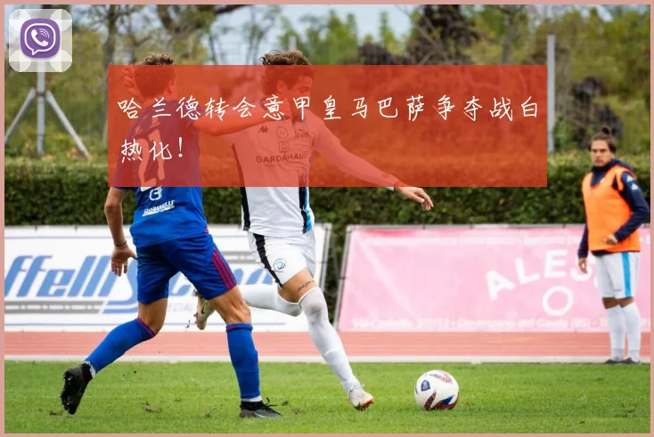 哈兰德转会意甲皇马巴萨争夺战白热化！