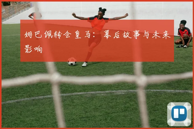 姆巴佩转会皇马：幕后故事与未来影响
