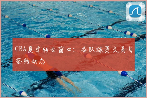 CBA夏季转会窗口：各队球员交易与签约动态