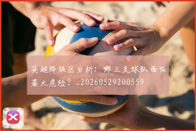 英超降级区分析:哪三支球队面临最大危险?_20260529200559