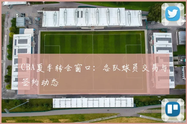 CBA夏季转会窗口：各队球员交易与签约动态
