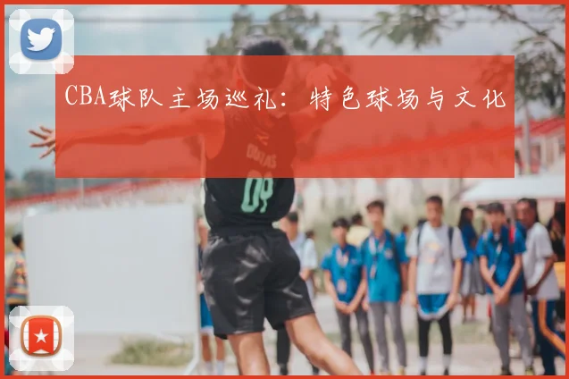 CBA球队主场巡礼：特色球场与文化