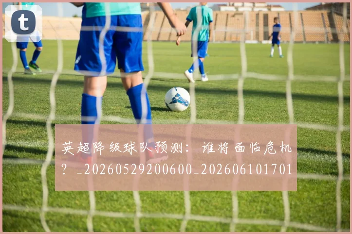 英超降级球队预测:谁将面临危机?_20260529200600_20260610170114