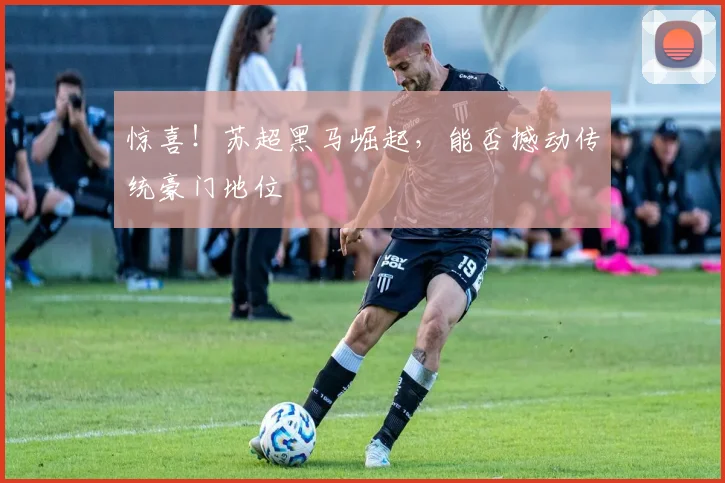 惊喜!苏超黑马崛起,能否撼动传统豪门地位