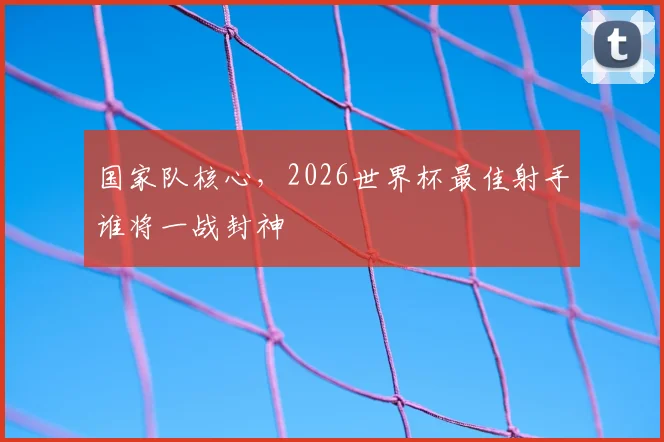 国家队核心，2026世界杯最佳射手谁将一战封神