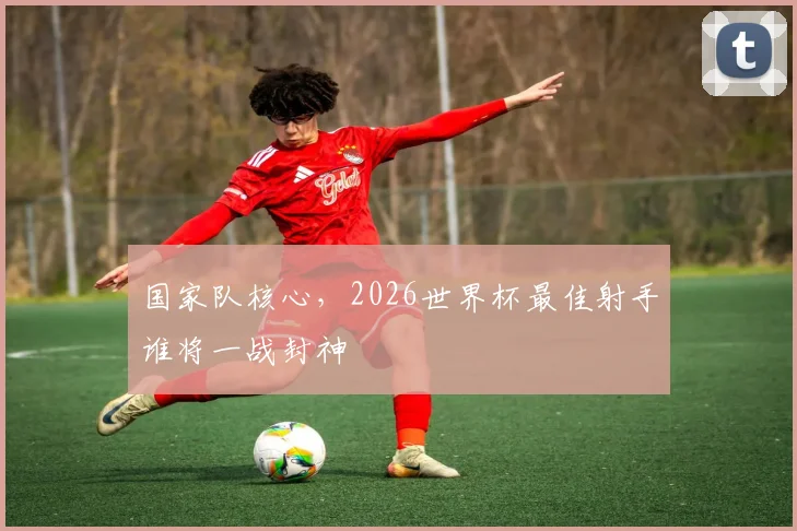 国家队核心，2026世界杯最佳射手谁将一战封神