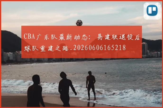 CBA广东队最新动态：易建联退役后球队重建之路_20260606165218