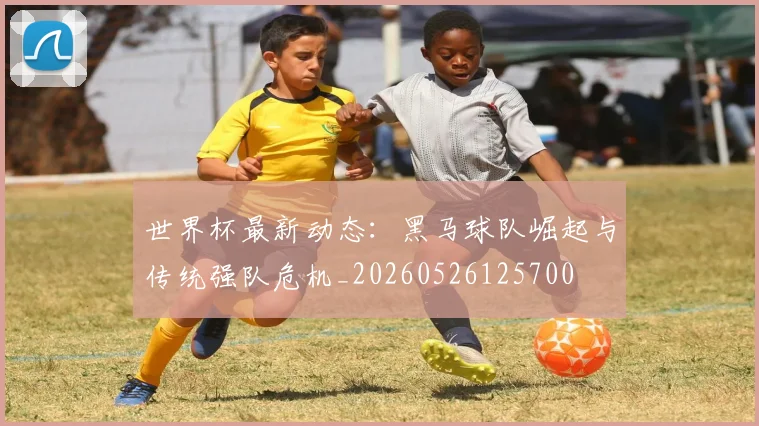 世界杯最新动态:黑马球队崛起与传统强队危机_20260526125700