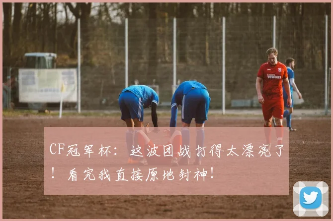 CF冠军杯：这波团战打得太漂亮了！看完我直接原地封神！